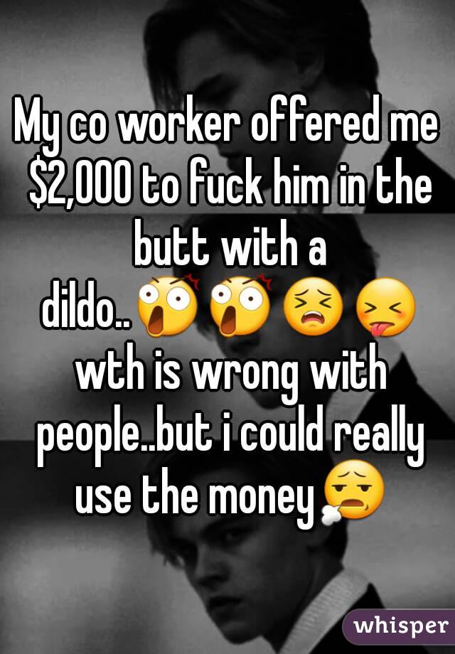 My co worker offered me $2,000 to fuck him in the butt with a dildo..😲😲😣😝 wth is wrong with people..but i could really use the money😧