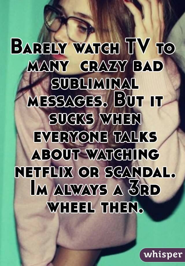 Barely watch TV to many  crazy bad subliminal messages. But it sucks when everyone talks about watching netflix or scandal. Im always a 3rd wheel then.