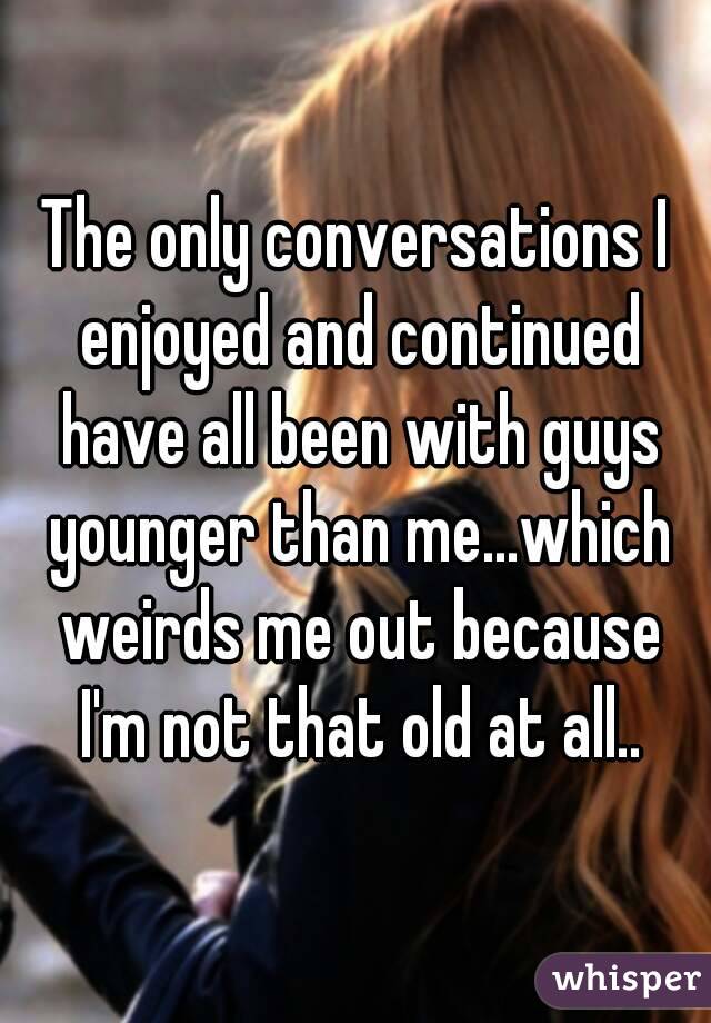 The only conversations I enjoyed and continued have all been with guys younger than me...which weirds me out because I'm not that old at all..