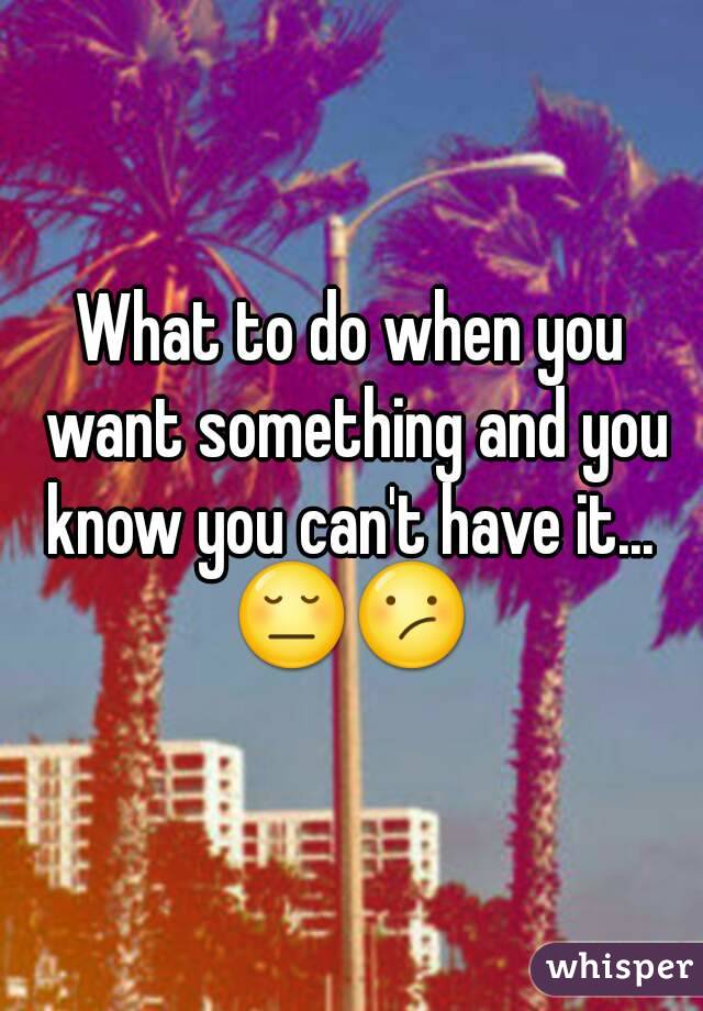 What to do when you want something and you know you can't have it... 
😔😕