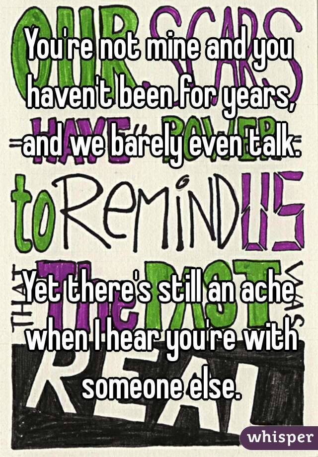 You're not mine and you haven't been for years, and we barely even talk.


Yet there's still an ache when I hear you're with someone else.