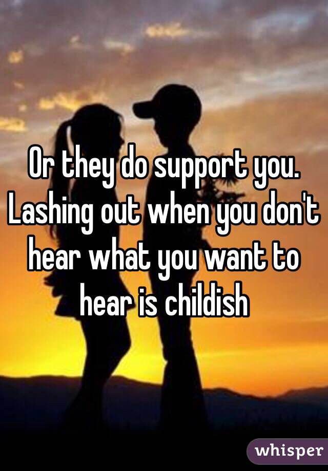 Or they do support you. Lashing out when you don't hear what you want to hear is childish 