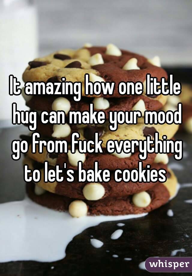 It amazing how one little hug can make your mood go from fuck everything to let's bake cookies 