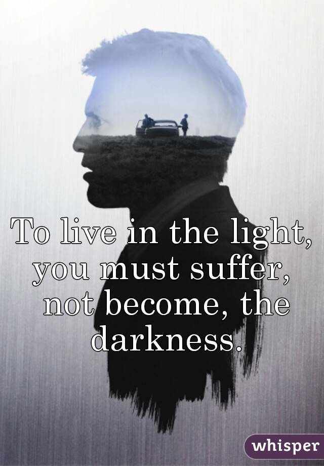 To live in the light, you must suffer,  not become, the darkness.