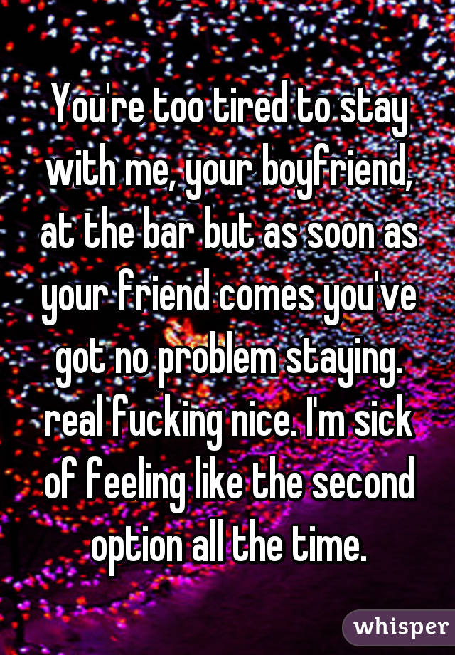 You're too tired to stay with me, your boyfriend, at the bar but as soon as your friend comes you've got no problem staying. real fucking nice. I'm sick of feeling like the second option all the time.