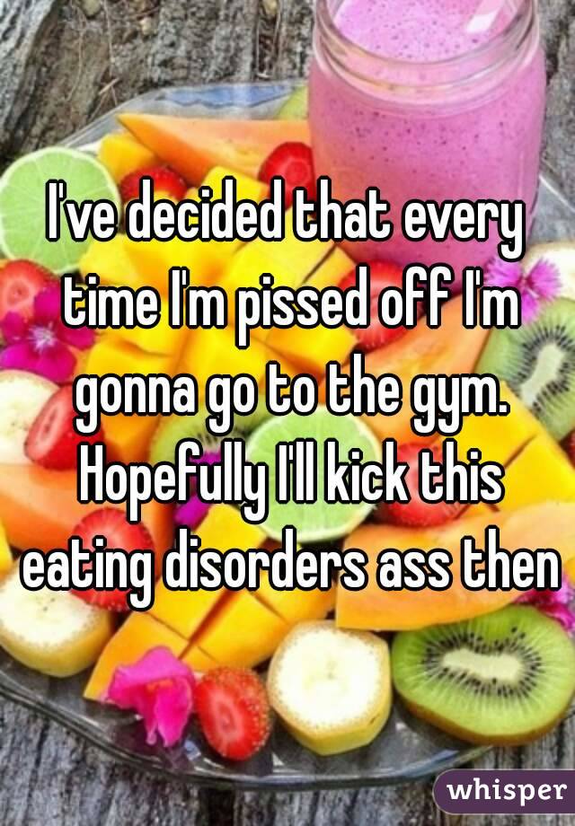 I've decided that every time I'm pissed off I'm gonna go to the gym. Hopefully I'll kick this eating disorders ass then