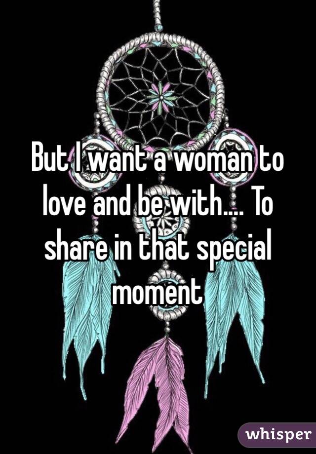 But I want a woman to love and be with.... To share in that special moment 