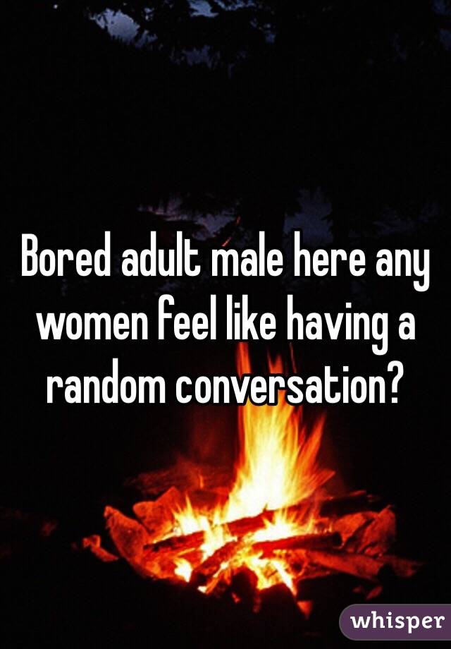 Bored adult male here any women feel like having a random conversation?