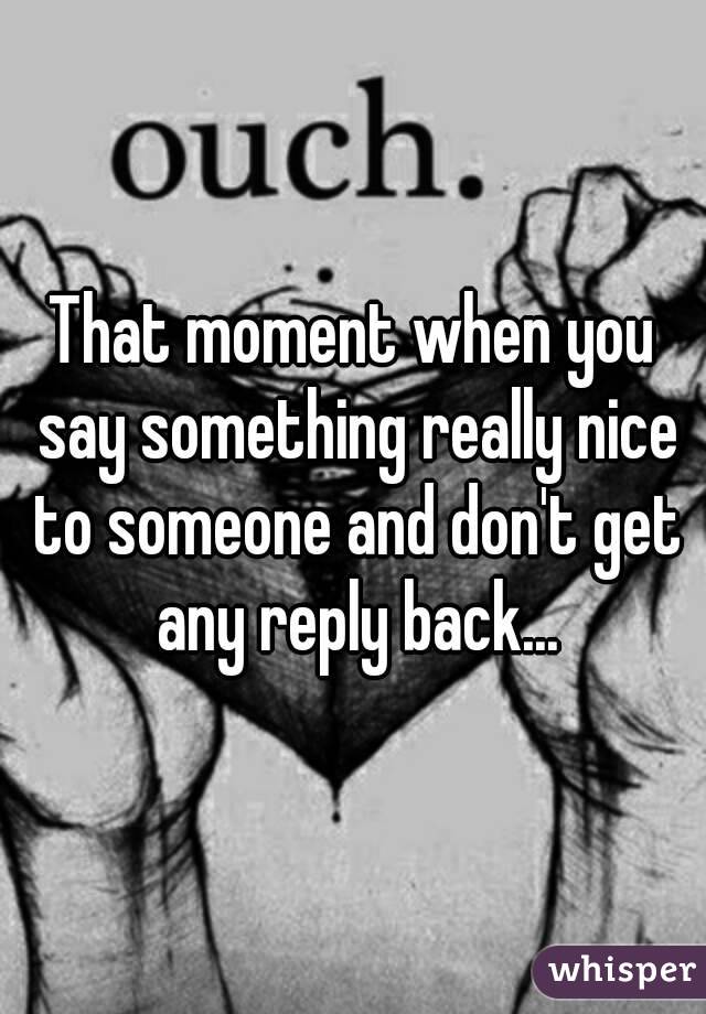 That moment when you say something really nice to someone and don't get any reply back...