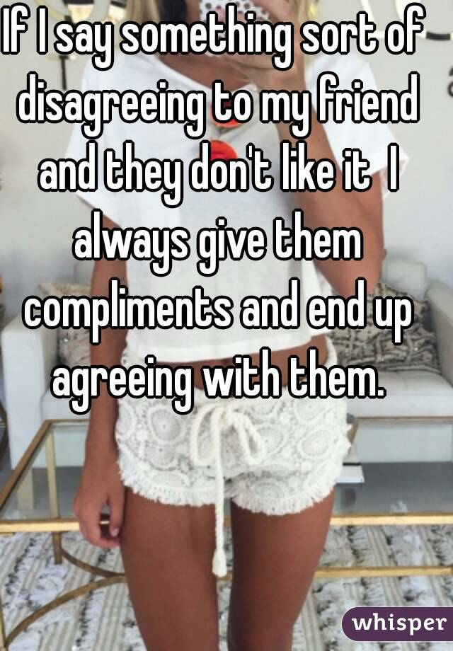 If I say something sort of disagreeing to my friend and they don't like it  I always give them compliments and end up agreeing with them.