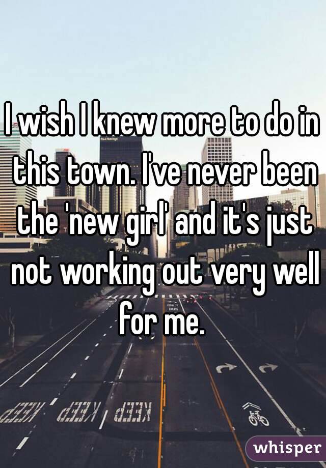 I wish I knew more to do in this town. I've never been the 'new girl' and it's just not working out very well for me. 