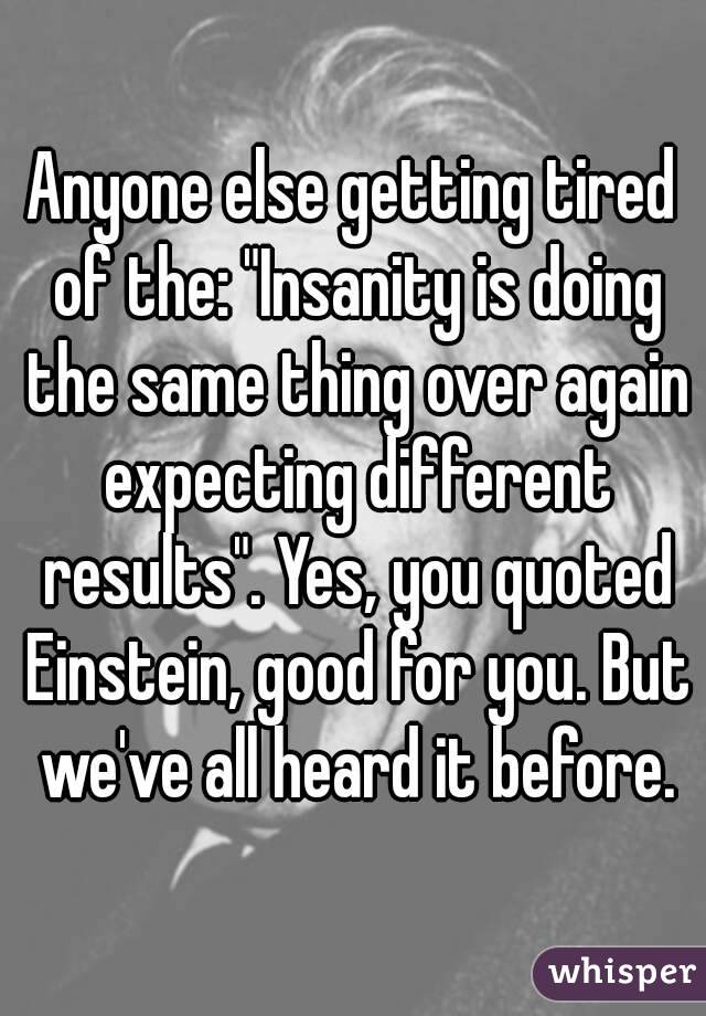 Anyone else getting tired of the: "Insanity is doing the same thing over again expecting different results". Yes, you quoted Einstein, good for you. But we've all heard it before.