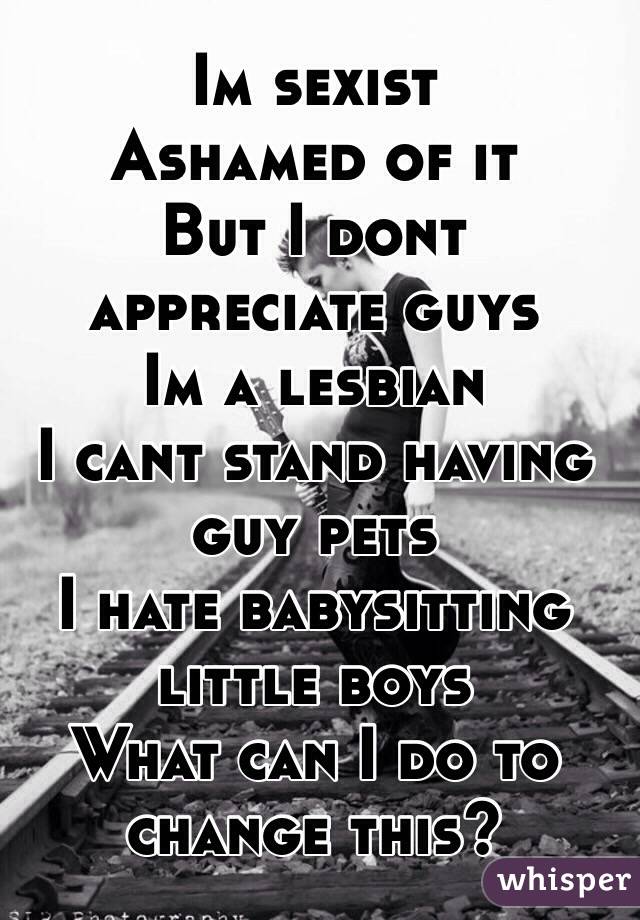 Im sexist 
Ashamed of it
But I dont appreciate guys
Im a lesbian 
I cant stand having guy pets 
I hate babysitting little boys 
What can I do to change this?