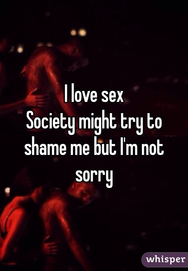 I love sex 
Society might try to shame me but I'm not sorry 