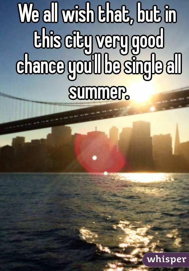 We all wish that, but in this city very good chance you'll be single all summer.