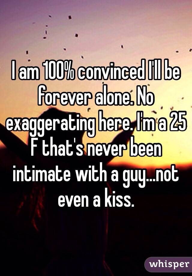 I am 100% convinced I'll be forever alone. No exaggerating here. I'm a 25 F that's never been intimate with a guy...not even a kiss.