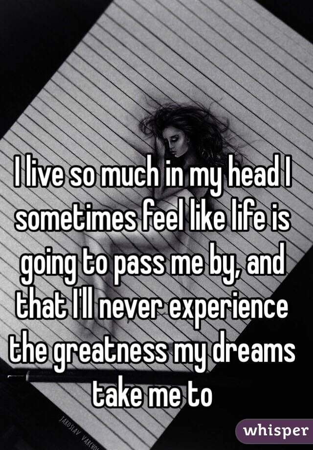 I live so much in my head I sometimes feel like life is going to pass me by, and that I'll never experience the greatness my dreams take me to