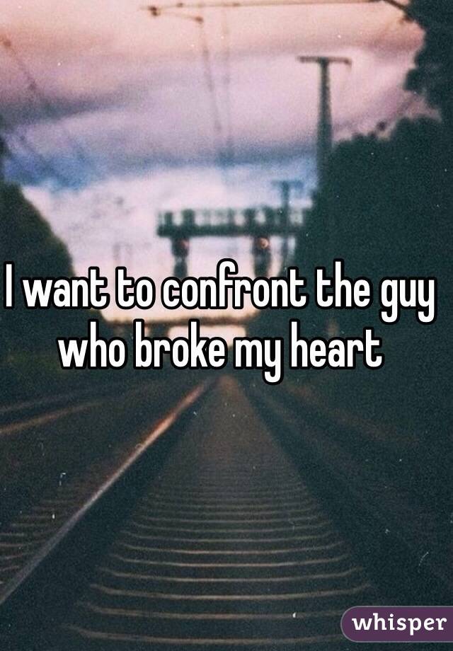 I want to confront the guy who broke my heart