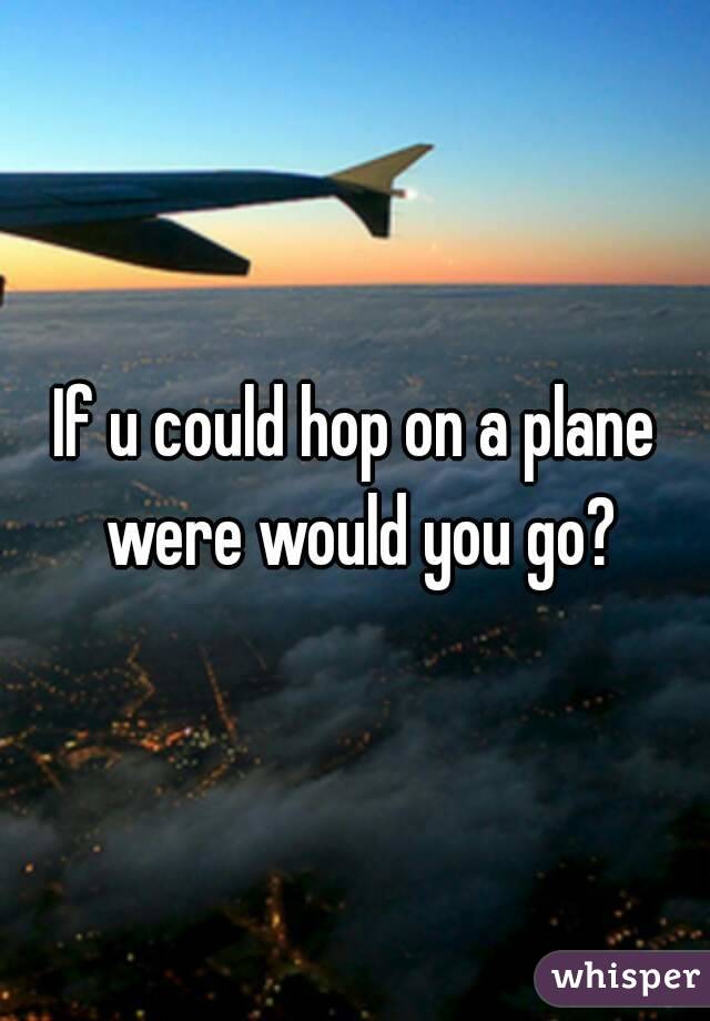 If u could hop on a plane were would you go?