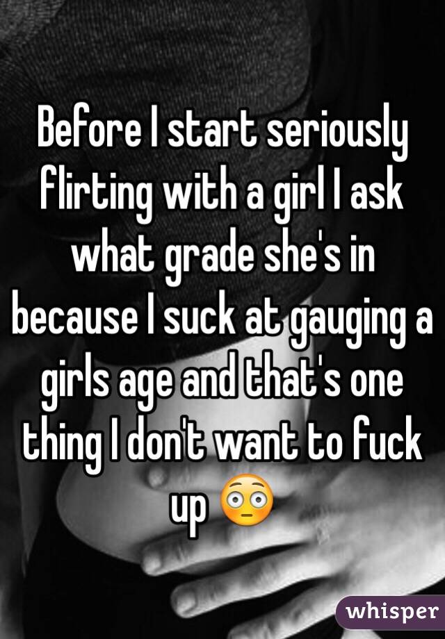 Before I start seriously flirting with a girl I ask what grade she's in because I suck at gauging a girls age and that's one thing I don't want to fuck up 😳