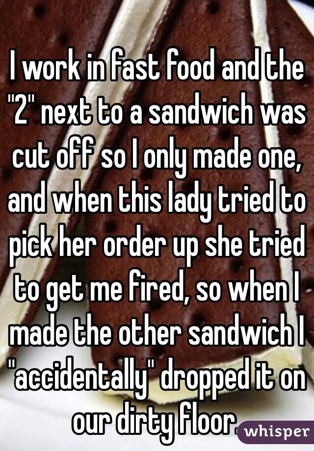 I work in fast food and the "2" next to a sandwich was cut off so I only made one, and when this lady tried to pick her order up she tried to get me fired, so when I made the other sandwich I "accidentally" dropped it on our dirty floor. 