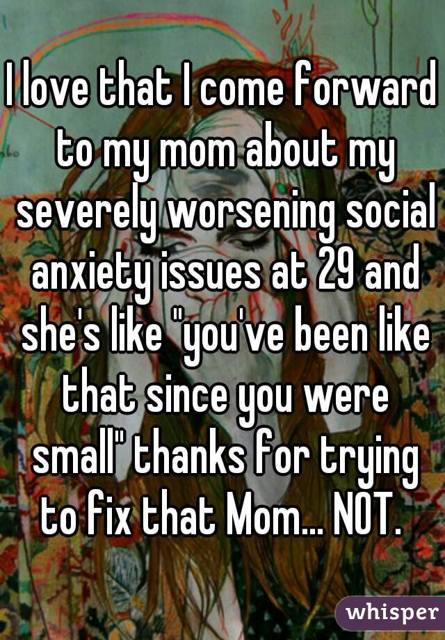 I love that I come forward to my mom about my severely worsening social anxiety issues at 29 and she's like "you've been like that since you were small" thanks for trying to fix that Mom... NOT. 