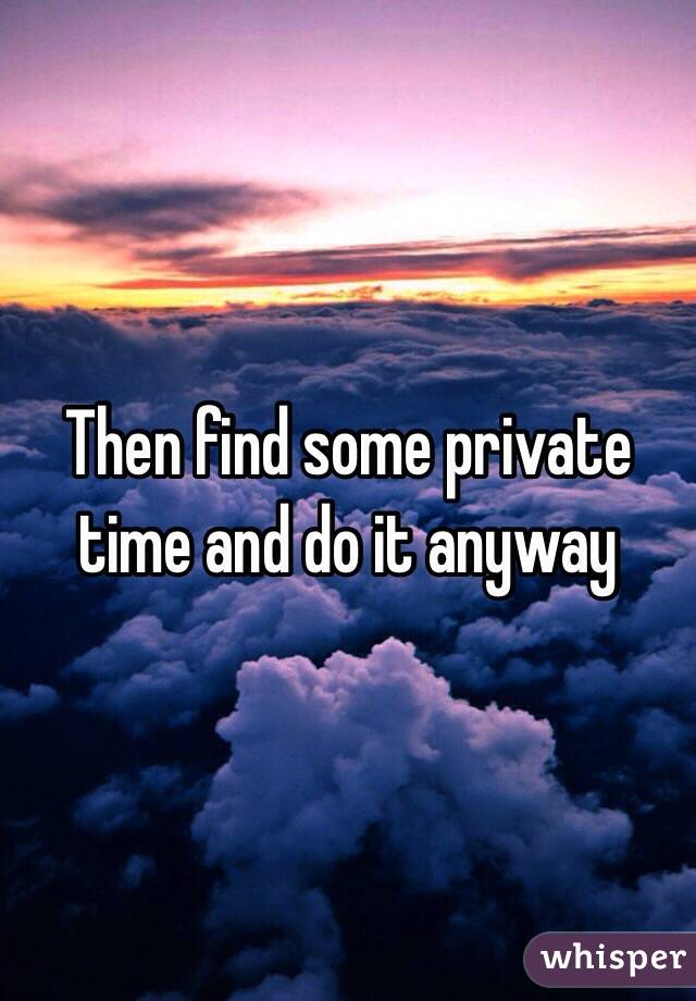 Then find some private time and do it anyway