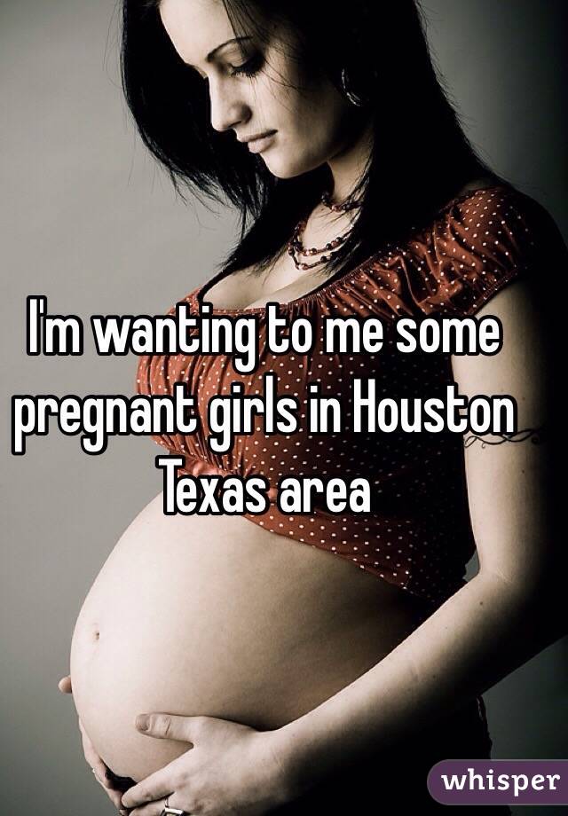 I'm wanting to me some pregnant girls in Houston Texas area 