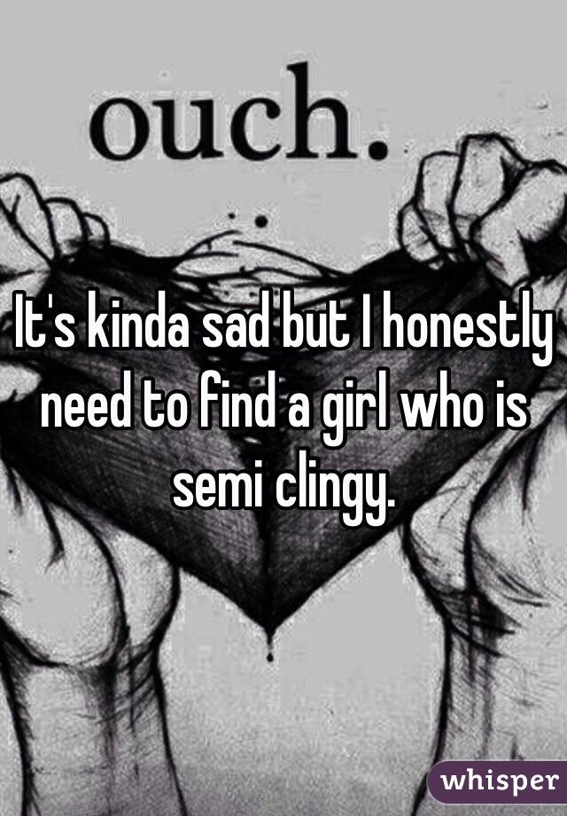 It's kinda sad but I honestly need to find a girl who is semi clingy. 