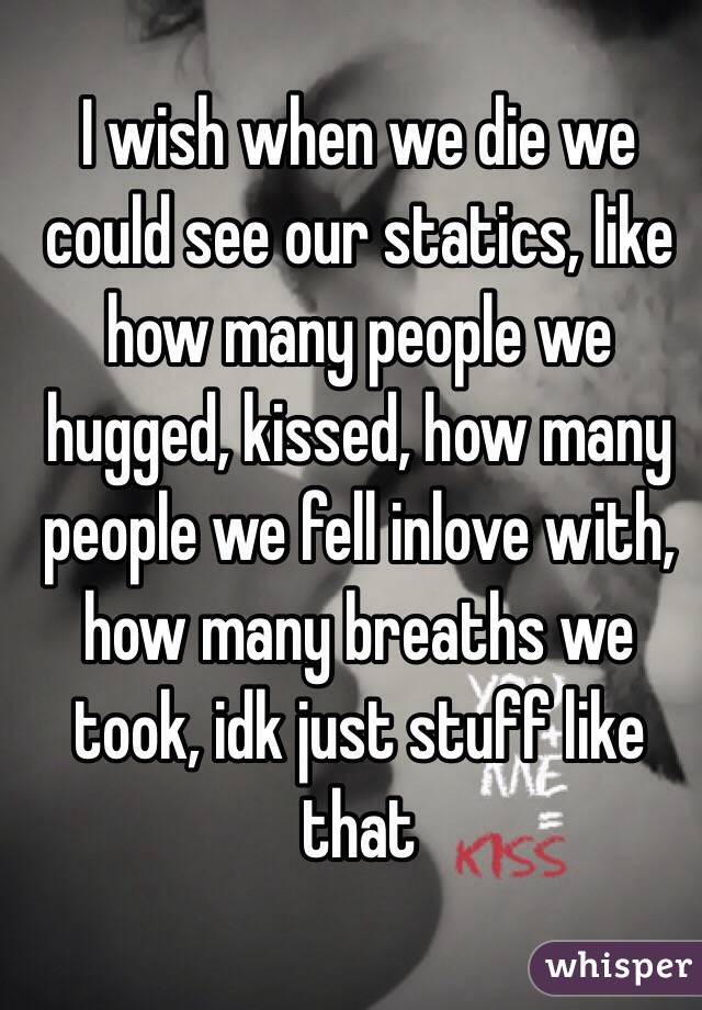 I wish when we die we could see our statics, like how many people we hugged, kissed, how many people we fell inlove with, how many breaths we took, idk just stuff like that 