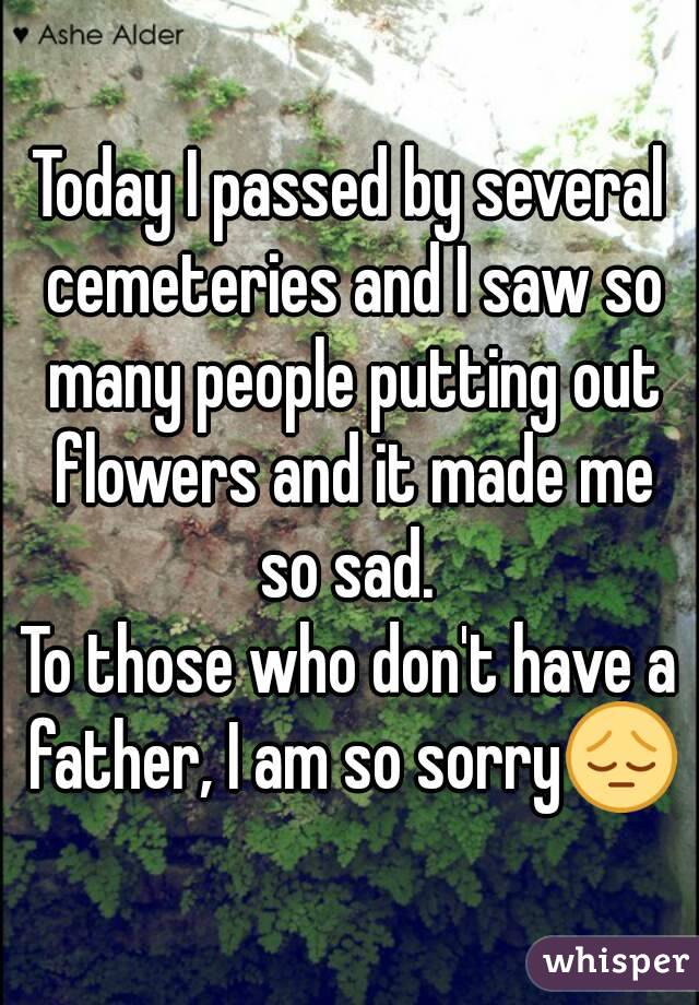 Today I passed by several cemeteries and I saw so many people putting out flowers and it made me so sad. 
To those who don't have a father, I am so sorry😔