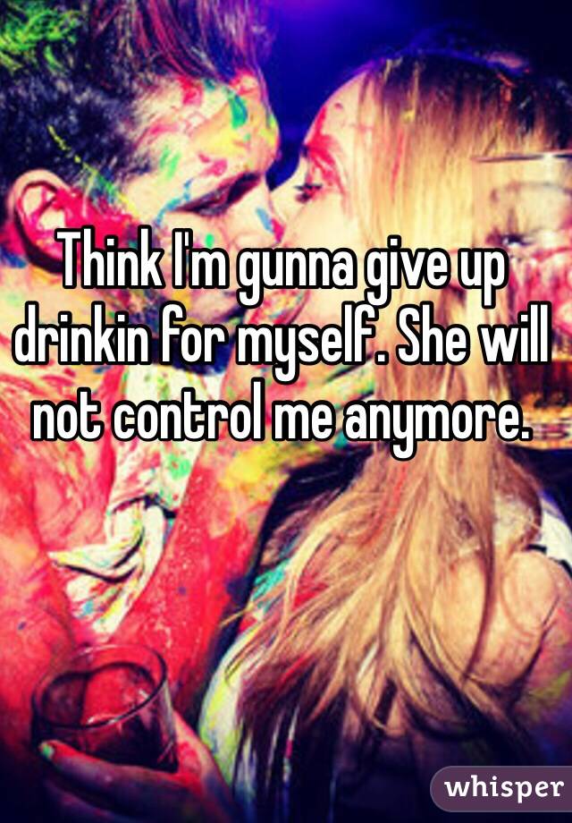 Think I'm gunna give up drinkin for myself. She will not control me anymore.