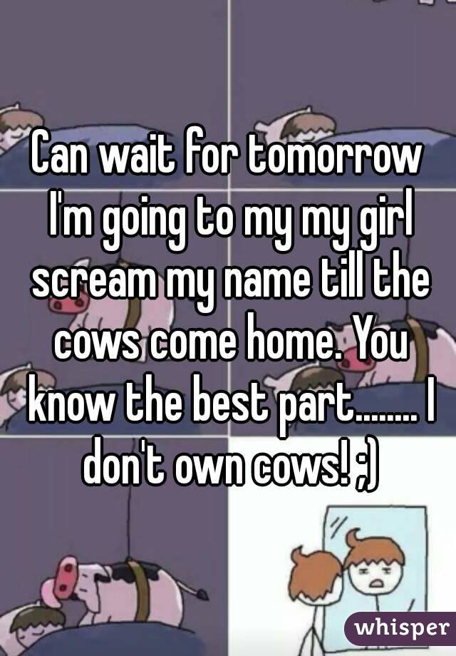 Can wait for tomorrow I'm going to my my girl scream my name till the cows come home. You know the best part........ I don't own cows! ;)