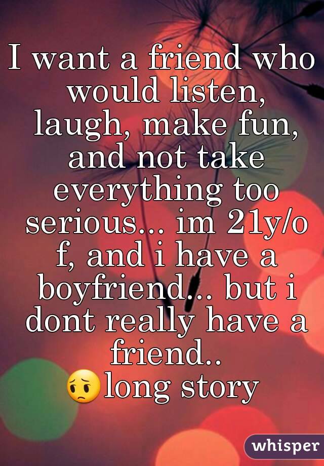 I want a friend who would listen, laugh, make fun, and not take everything too serious... im 21y/o f, and i have a boyfriend... but i dont really have a friend..
😔long story