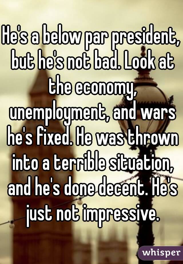 He's a below par president, but he's not bad. Look at the economy, unemployment, and wars he's fixed. He was thrown into a terrible situation, and he's done decent. He's just not impressive.