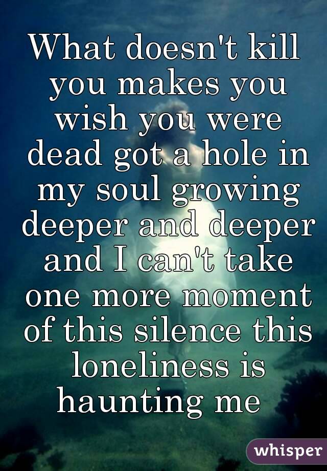 What doesn't kill you makes you wish you were dead got a hole in my soul growing deeper and deeper and I can't take one more moment of this silence this loneliness is haunting me  