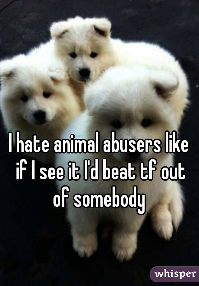 I hate animal abusers like if I see it I'd beat tf out of somebody 