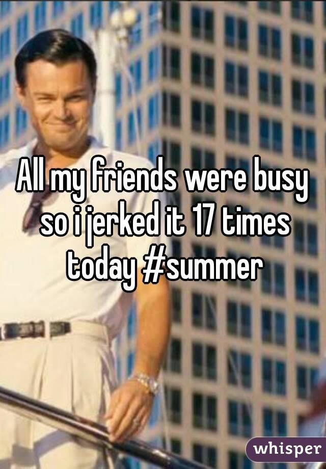 All my friends were busy so i jerked it 17 times today #summer