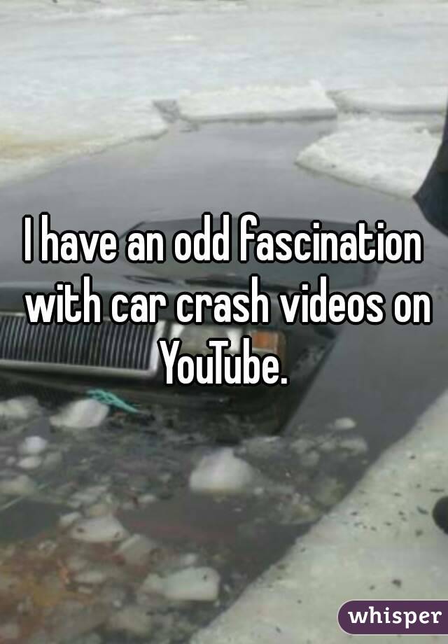 I have an odd fascination with car crash videos on YouTube. 