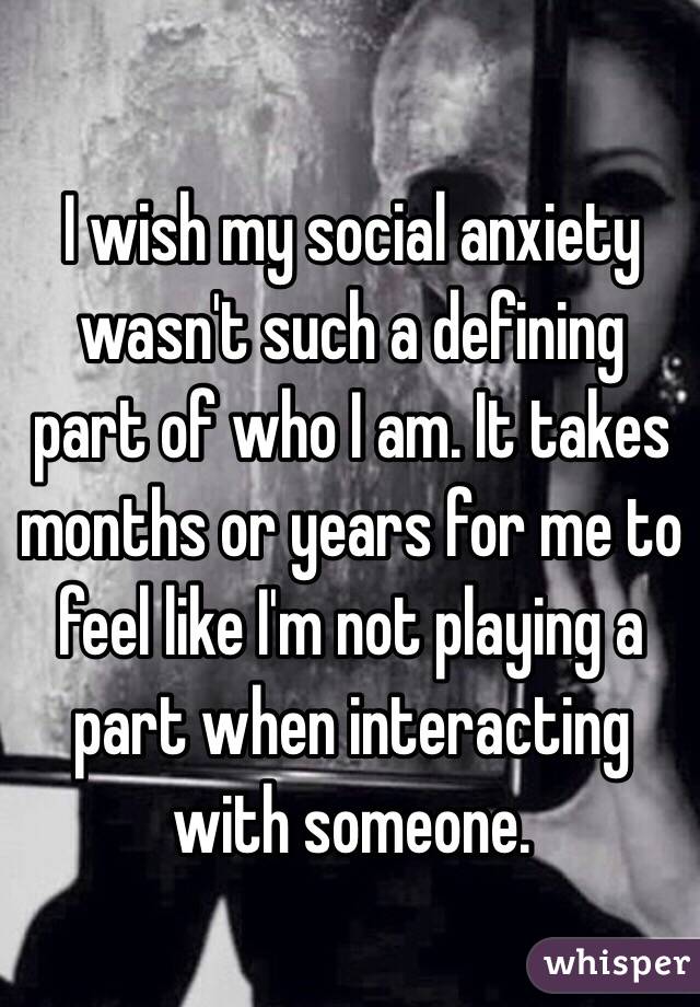 I wish my social anxiety wasn't such a defining part of who I am. It takes months or years for me to feel like I'm not playing a part when interacting with someone.