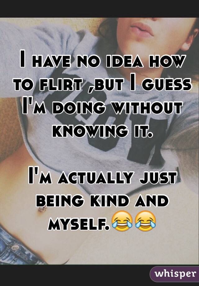 I have no idea how to flirt ,but I guess I'm doing without knowing it.

I'm actually just being kind and myself.😂😂