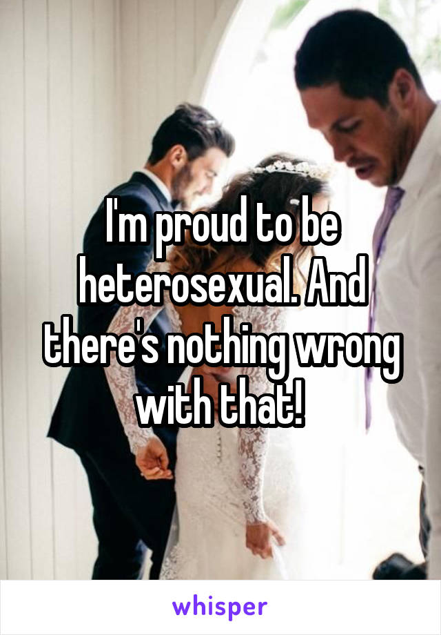 I'm proud to be heterosexual. And there's nothing wrong with that! 