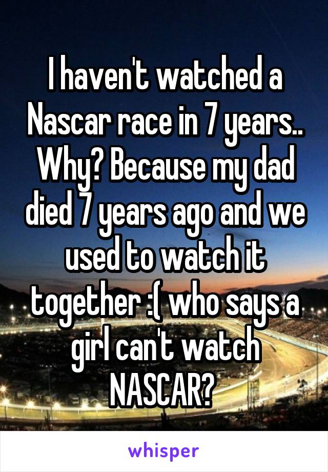 I haven't watched a Nascar race in 7 years.. Why? Because my dad died 7 years ago and we used to watch it together :( who says a girl can't watch NASCAR? 
