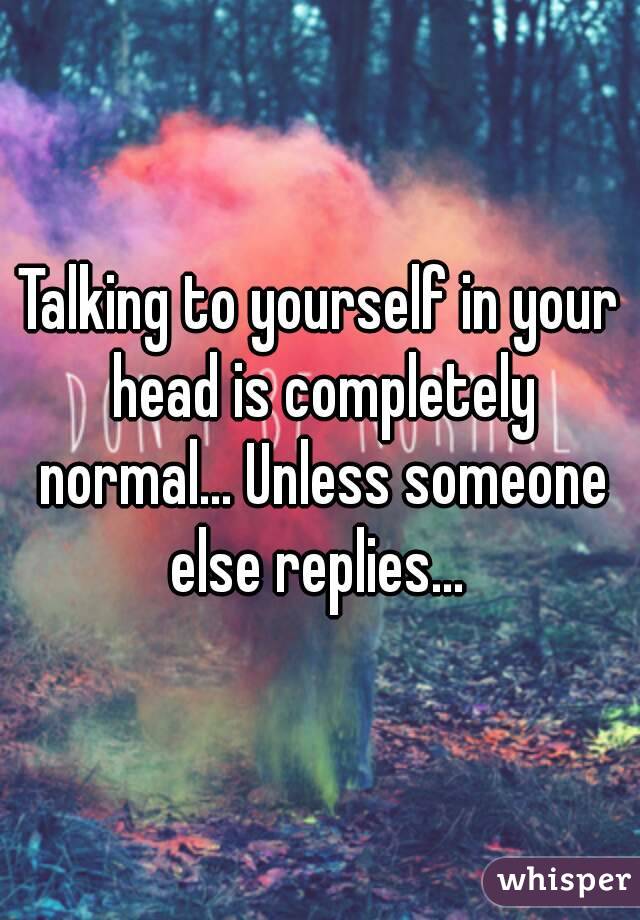 Talking to yourself in your head is completely normal... Unless someone else replies... 