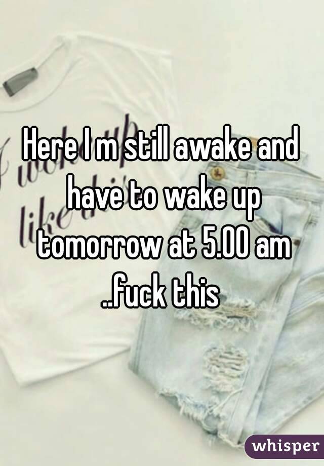 Here I m still awake and have to wake up tomorrow at 5.00 am ..fuck this 