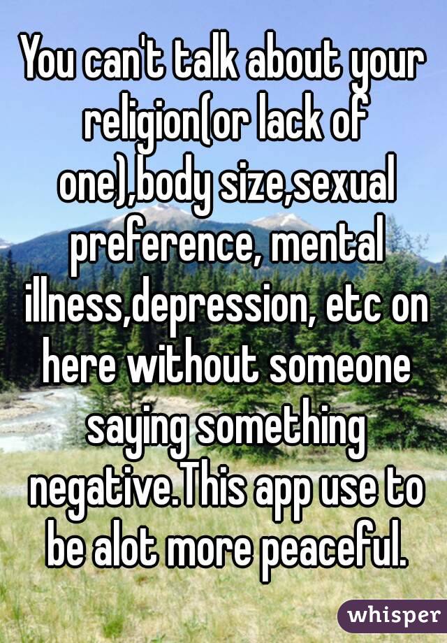 You can't talk about your religion(or lack of one),body size,sexual preference, mental illness,depression, etc on here without someone saying something negative.This app use to be alot more peaceful.