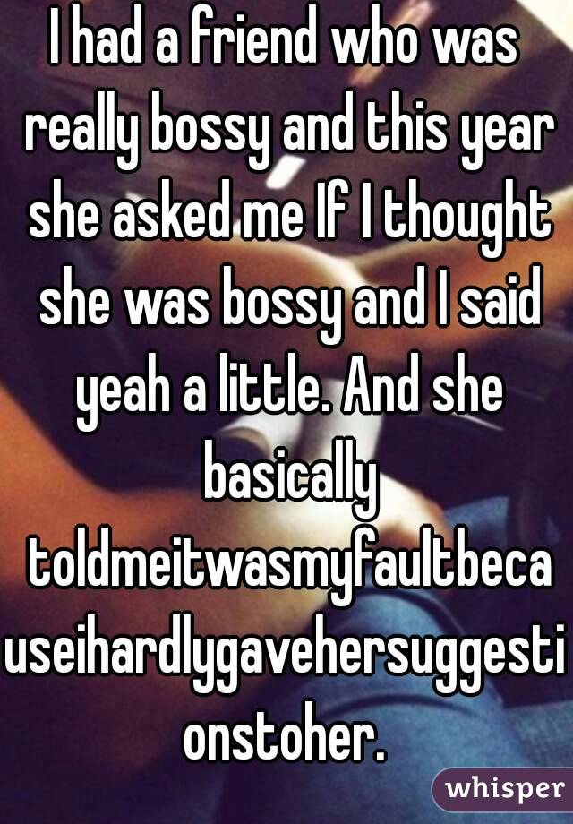 I had a friend who was really bossy and this year she asked me If I thought she was bossy and I said yeah a little. And she basically toldmeitwasmyfaultbecauseihardlygavehersuggestionstoher.