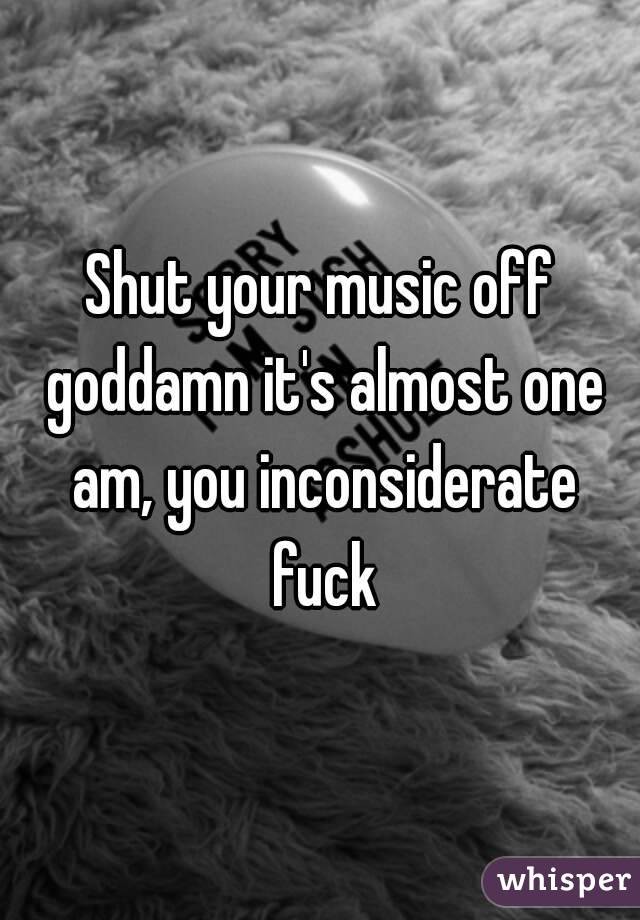 Shut your music off goddamn it's almost one am, you inconsiderate fuck