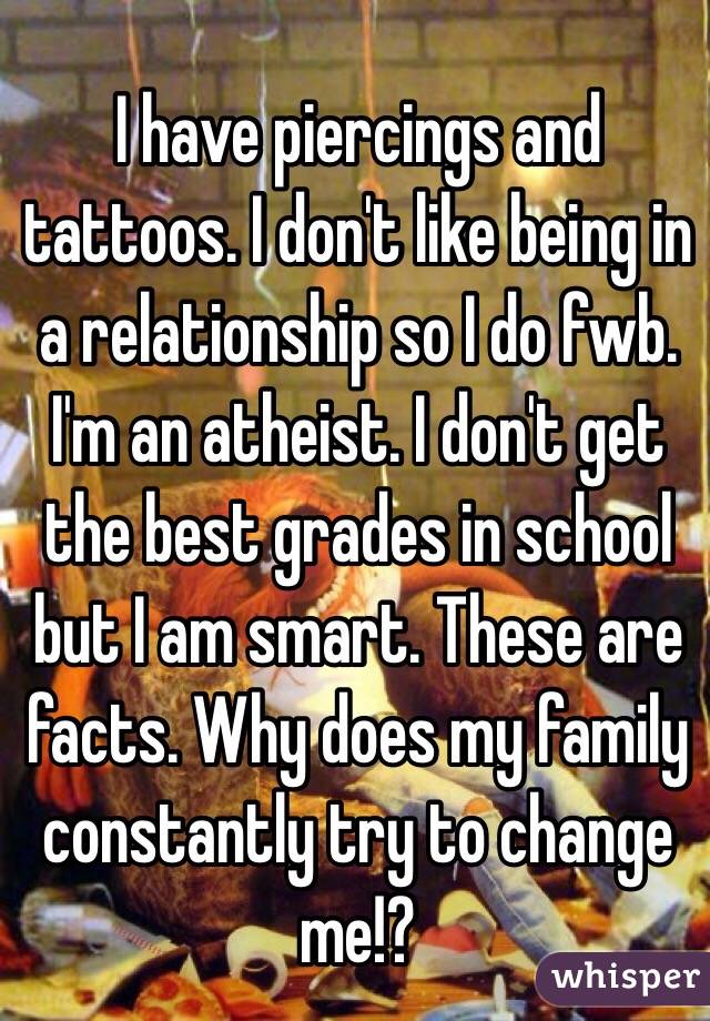 I have piercings and tattoos. I don't like being in a relationship so I do fwb. I'm an atheist. I don't get the best grades in school but I am smart. These are facts. Why does my family constantly try to change me!?