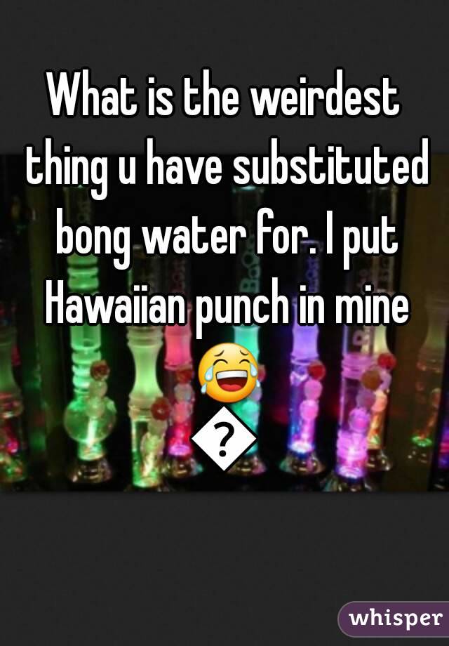 What is the weirdest thing u have substituted bong water for. I put Hawaiian punch in mine 😂😂